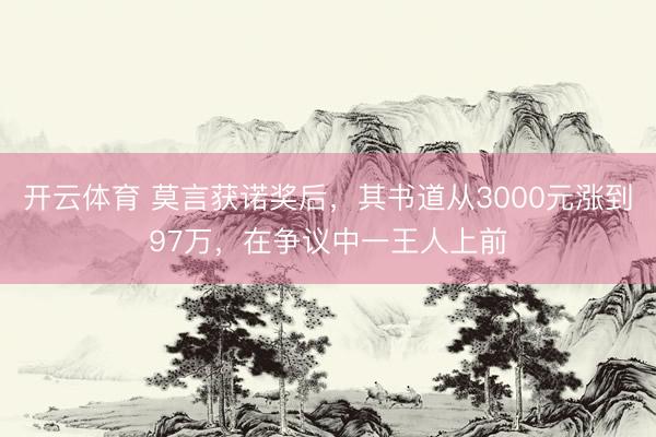 开云体育 莫言获诺奖后，其书道从3000元涨到97万，在争议中一王人上前