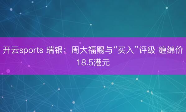 开云sports 瑞银：周大福赐与“买入”评级 缠绵价18.5港元
