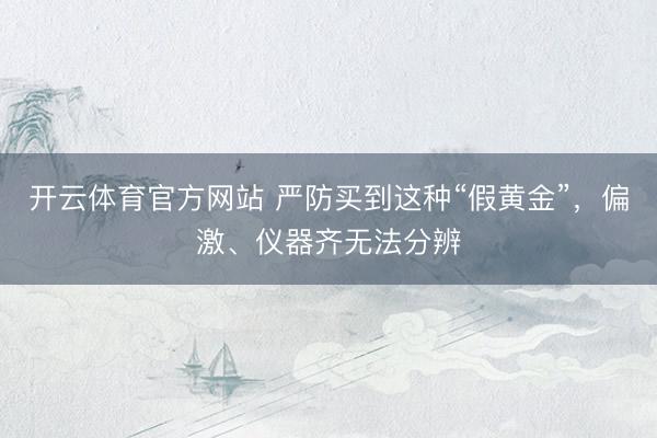 开云体育官方网站 严防买到这种“假黄金”，偏激、仪器齐无法分辨