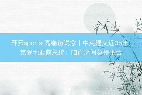 开云sports 高端访说念丨中克建交近35年 克罗地亚前总统：咱们之间莫得不合