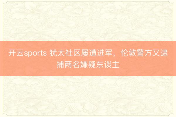 开云sports 犹太社区屡遭进军，伦敦警方又逮捕两名嫌疑东谈主