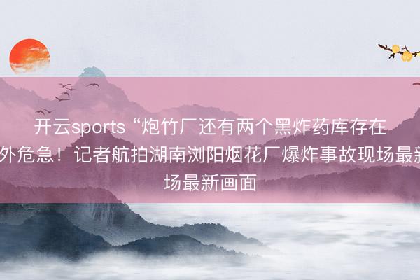 开云sports “炮竹厂还有两个黑炸药库存在”，额外危急！记者航拍湖南浏阳烟花厂爆炸事故现场最新画面