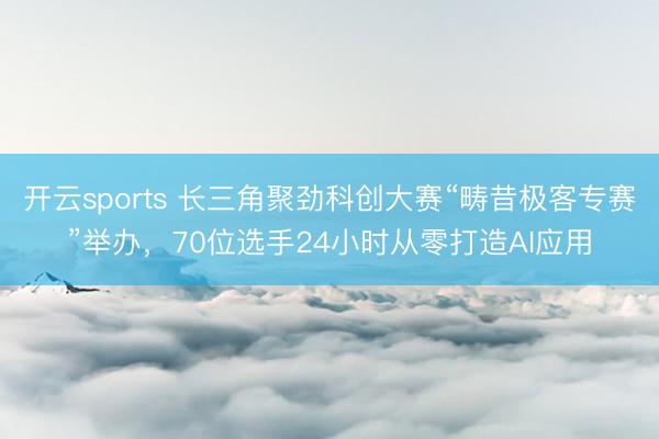 开云sports 长三角聚劲科创大赛“畴昔极客专赛”举办，70位选手24小时从零打造AI应用