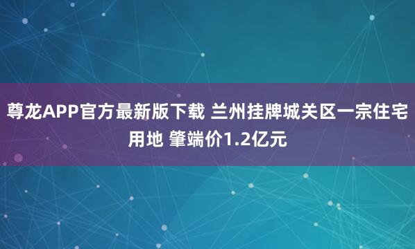 尊龙APP官方最新版下载 兰州挂牌城关区一宗住宅用地 肇端价1.2亿元