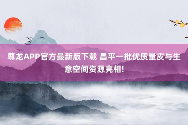 尊龙APP官方最新版下载 昌平一批优质量皮与生意空间资源亮相!