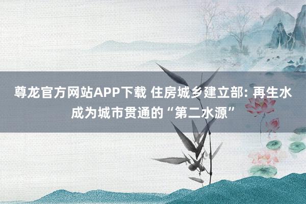 尊龙官方网站APP下载 住房城乡建立部: 再生水成为城市贯通的“第二水源”