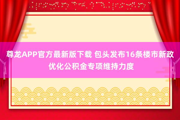 尊龙APP官方最新版下载 包头发布16条楼市新政 优化公积金专项维持力度
