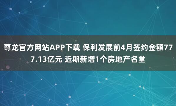 尊龙官方网站APP下载 保利发展前4月签约金额777.13亿元 近期新增1个房地产名堂