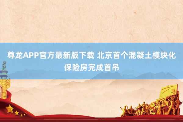尊龙APP官方最新版下载 北京首个混凝土模块化保险房完成首吊