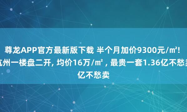尊龙APP官方最新版下载 半个月加价9300元/㎡! 杭州一楼盘二开， 均价16万/㎡ ， 最贵一套1.36亿不愁卖