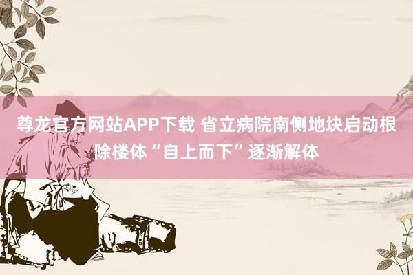 尊龙官方网站APP下载 省立病院南侧地块启动根除楼体“自上而下”逐渐解体
