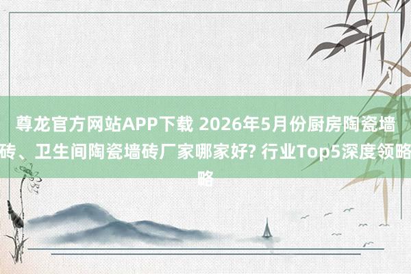 尊龙官方网站APP下载 2026年5月份厨房陶瓷墙砖、卫生间陶瓷墙砖厂家哪家好? 行业Top5深度领略