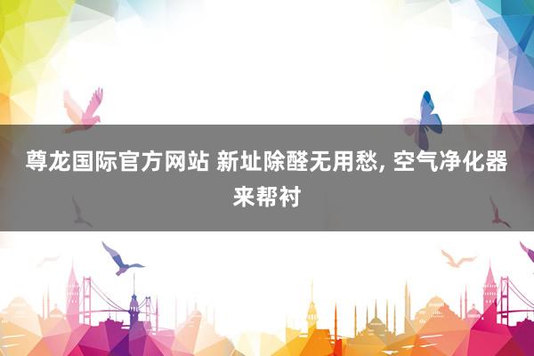 尊龙国际官方网站 新址除醛无用愁， 空气净化器来帮衬