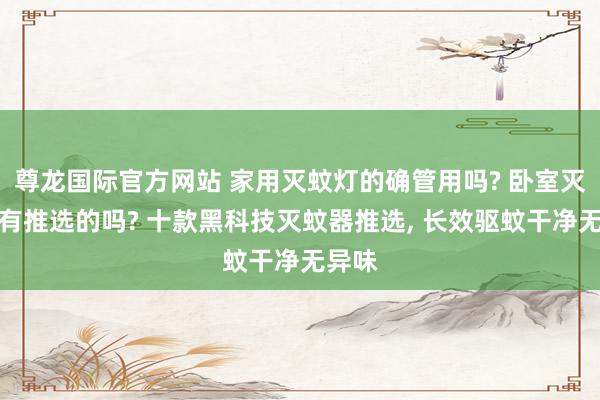 尊龙国际官方网站 家用灭蚊灯的确管用吗? 卧室灭蚊灯有推选的吗? 十款黑科技灭蚊器推选， 长效驱蚊干净无异味