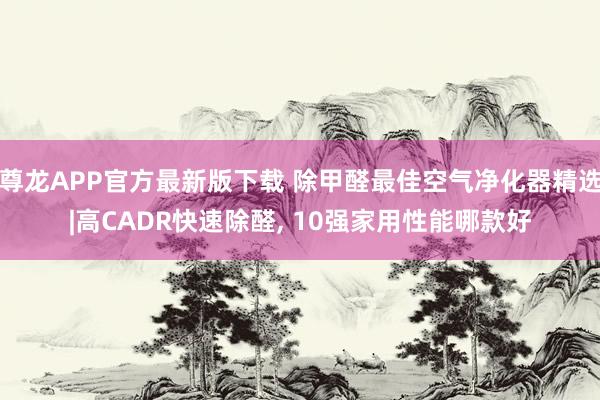 尊龙APP官方最新版下载 除甲醛最佳空气净化器精选|高CADR快速除醛， 10强家用性能哪款好