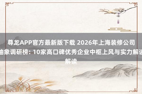 尊龙APP官方最新版下载 2026年上海装修公司抽象调研榜: 10家高口碑优秀企业中枢上风与实力解读