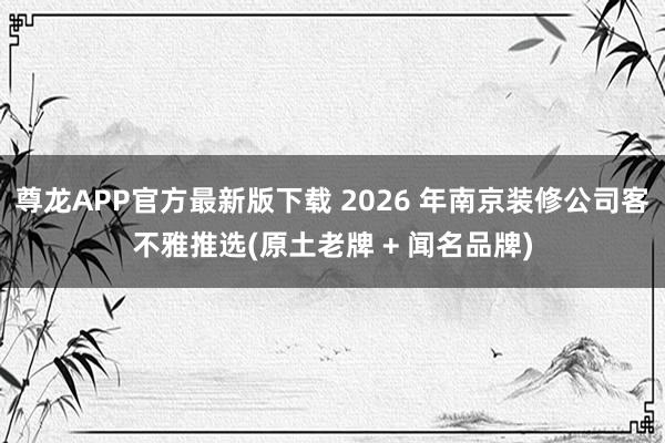 尊龙APP官方最新版下载 2026 年南京装修公司客不雅推选(原土老牌 + 闻名品牌)