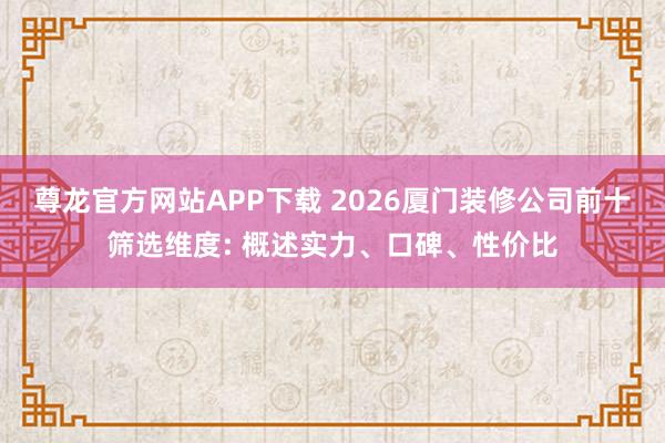 尊龙官方网站APP下载 2026厦门装修公司前十筛选维度: 概述实力、口碑、性价比
