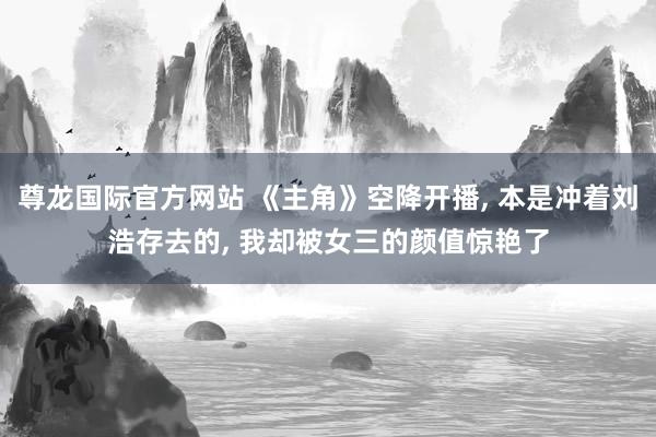 尊龙国际官方网站 《主角》空降开播， 本是冲着刘浩存去的， 我却被女三的颜值惊艳了
