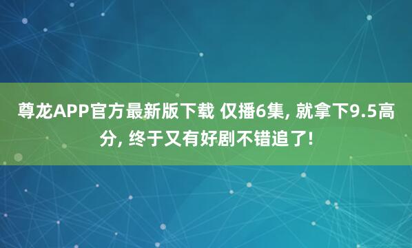 尊龙APP官方最新版下载 仅播6集， 就拿下9.5高分， 终于又有好剧不错追了!