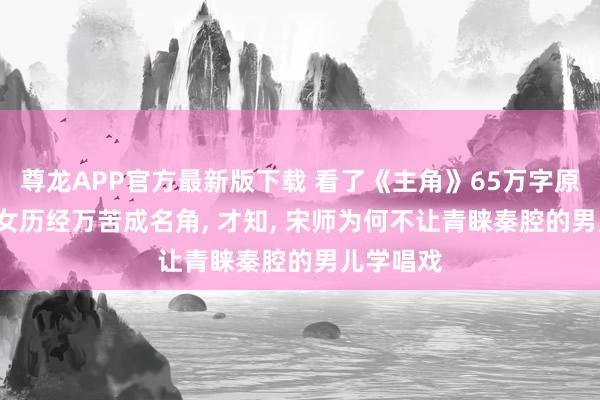 尊龙APP官方最新版下载 看了《主角》65万字原著， 易少女历经万苦成名角， 才知， 宋师为何不让青睐秦腔的男儿学唱戏