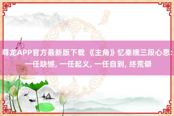 尊龙APP官方最新版下载 《主角》忆秦娥三段心思: 一任缺憾， 一任起义， 一任自到， 终荒僻