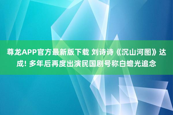尊龙APP官方最新版下载 刘诗诗《沉山河图》达成! 多年后再度出演民国剧号称白蟾光追念