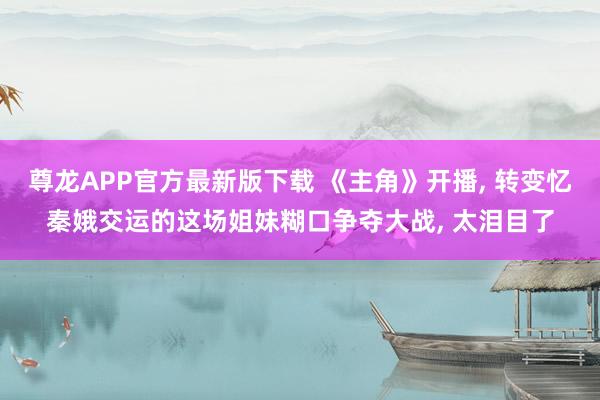 尊龙APP官方最新版下载 《主角》开播， 转变忆秦娥交运的这场姐妹糊口争夺大战， 太泪目了