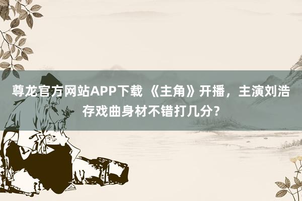 尊龙官方网站APP下载 《主角》开播，主演刘浩存戏曲身材不错打几分？