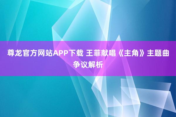 尊龙官方网站APP下载 王菲献唱《主角》主题曲争议解析