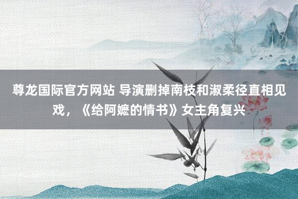 尊龙国际官方网站 导演删掉南枝和淑柔径直相见戏，《给阿嬷的情书》女主角复兴