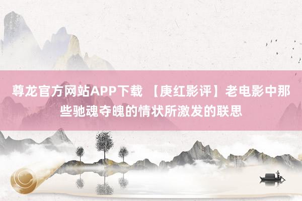 尊龙官方网站APP下载 【庚红影评】老电影中那些驰魂夺魄的情状所激发的联思