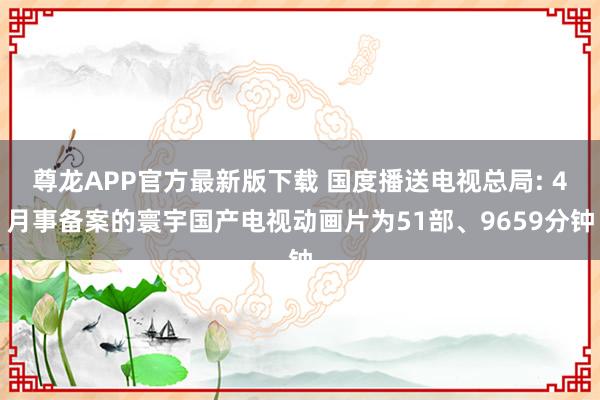 尊龙APP官方最新版下载 国度播送电视总局: 4月事备案的寰宇国产电视动画片为51部、9659分钟