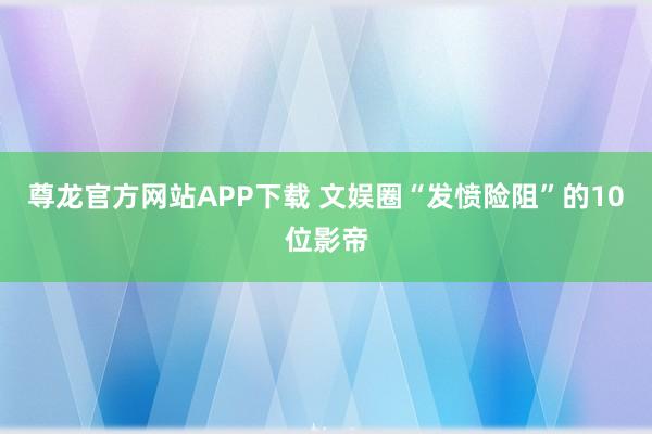 尊龙官方网站APP下载 文娱圈“发愤险阻”的10位影帝