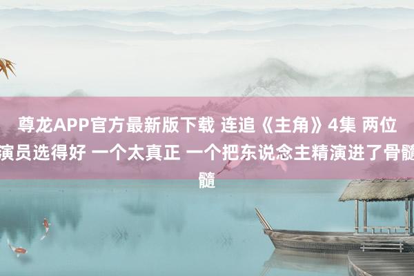 尊龙APP官方最新版下载 连追《主角》4集 两位演员选得好 一个太真正 一个把东说念主精演进了骨髓