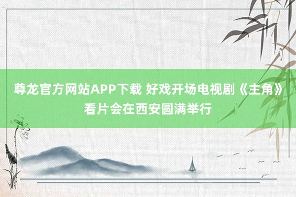尊龙官方网站APP下载 好戏开场电视剧《主角》看片会在西安圆满举行