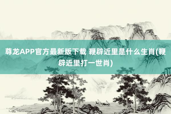 尊龙APP官方最新版下载 鞭辟近里是什么生肖(鞭辟近里打一世肖)