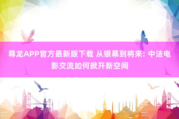 尊龙APP官方最新版下载 从银幕到将来: 中法电影交流如何掀开新空间