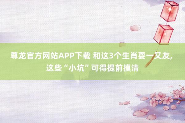 尊龙官方网站APP下载 和这3个生肖耍一又友， 这些“小坑”可得提前摸清