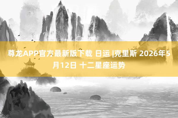 尊龙APP官方最新版下载 日运 |克里斯 2026年5月12日 十二星座运势