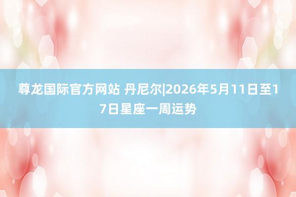 尊龙国际官方网站 丹尼尔|2026年5月11日至17日星座一周运势