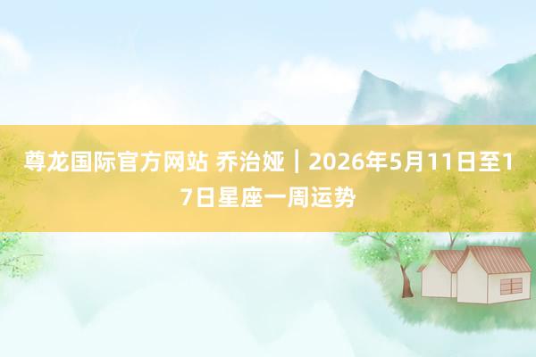 尊龙国际官方网站 乔治娅︱2026年5月11日至17日星座一周运势