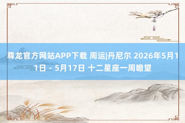 尊龙官方网站APP下载 周运|丹尼尔 2026年5月11日 - 5月17日 十二星座一周瞻望