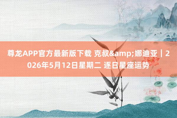 尊龙APP官方最新版下载 克叔&娜迪亚︱2026年5月12日星期二 逐日星座运势