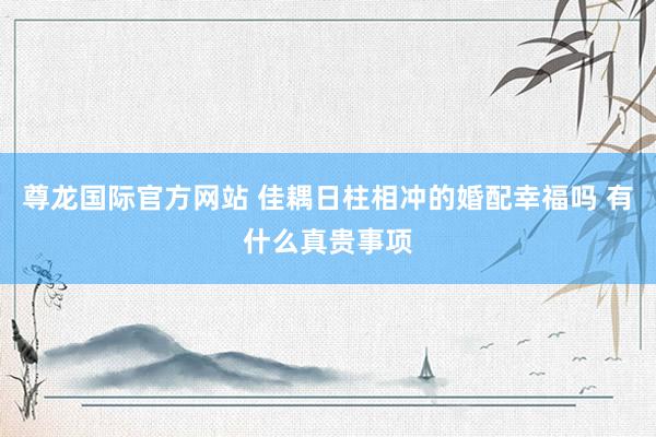 尊龙国际官方网站 佳耦日柱相冲的婚配幸福吗 有什么真贵事项