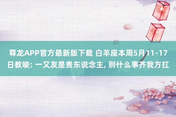 尊龙APP官方最新版下载 白羊座本周5月11-17日教唆: 一又友是贵东说念主， 别什么事齐我方扛