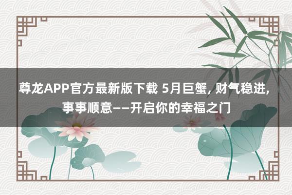 尊龙APP官方最新版下载 5月巨蟹， 财气稳进， 事事顺意——开启你的幸福之门