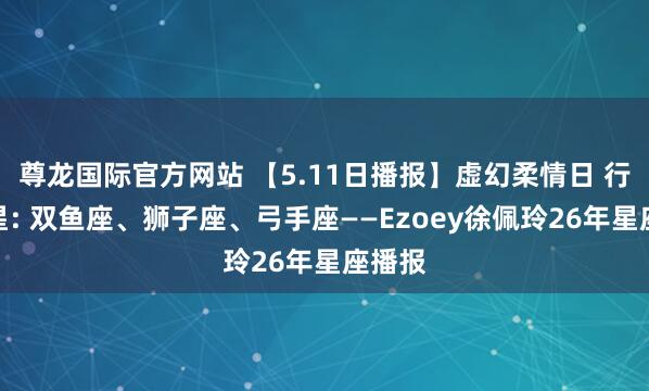 尊龙国际官方网站 【5.11日播报】虚幻柔情日 行运星星: 双鱼座、狮子座、弓手座——Ezoey徐佩玲26年星座播报