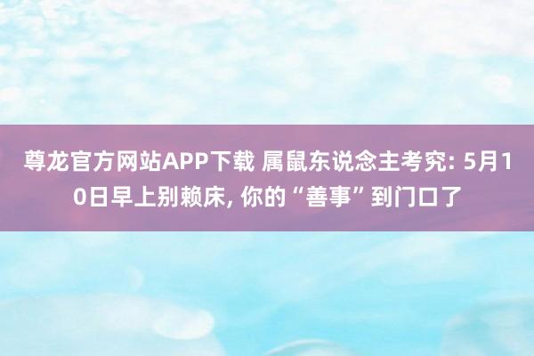尊龙官方网站APP下载 属鼠东说念主考究: 5月10日早上别赖床， 你的“善事”到门口了