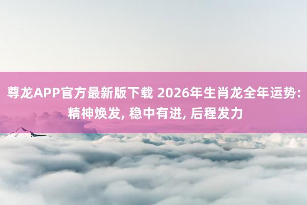 尊龙APP官方最新版下载 2026年生肖龙全年运势: 精神焕发， 稳中有进， 后程发力